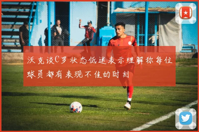 沃克谈C罗状态低迷表示理解称每位球员都有表现不佳的时刻