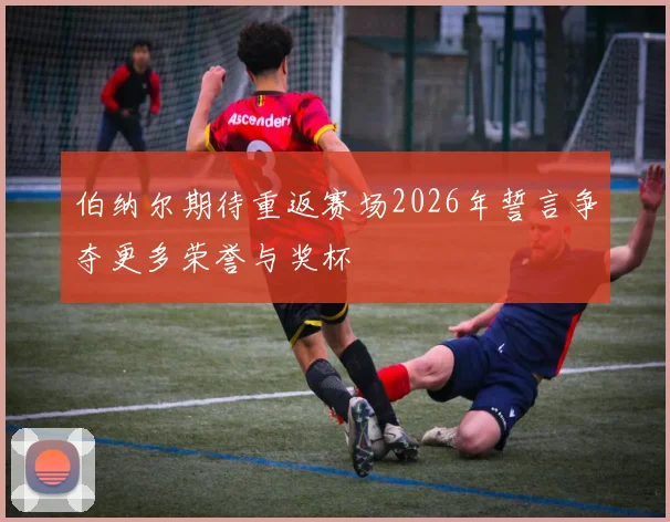 伯纳尔期待重返赛场2026年誓言争夺更多荣誉与奖杯