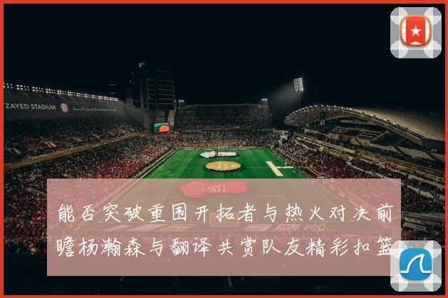 能否突破重围开拓者与热火对决前瞻杨瀚森与翻译共赏队友精彩扣篮瞬间