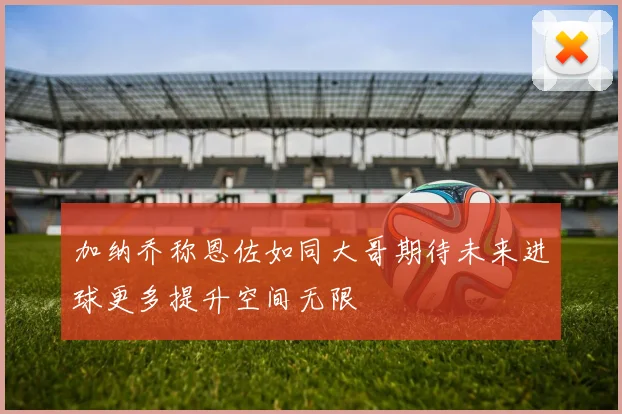 加纳乔称恩佐如同大哥期待未来进球更多提升空间无限