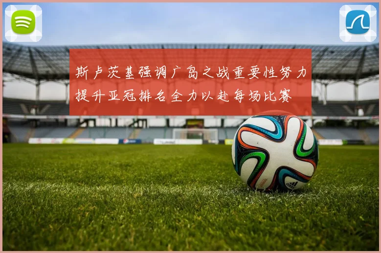 斯卢茨基强调广岛之战重要性努力提升亚冠排名全力以赴每场比赛