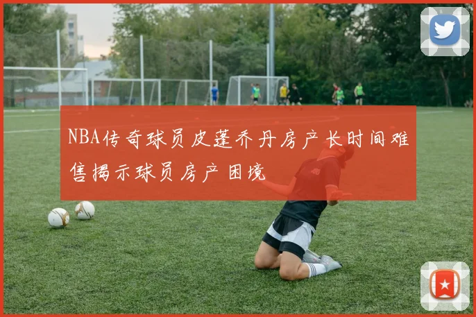 NBA传奇球员皮蓬乔丹房产长时间难售揭示球员房产困境