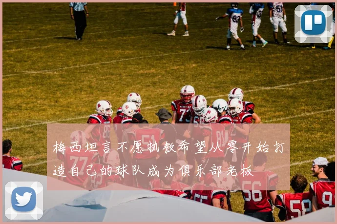 梅西坦言不愿执教希望从零开始打造自己的球队成为俱乐部老板
