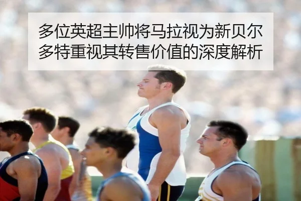 多位英超主帅将马拉视为新贝尔 多特重视其转售价值的深度解析