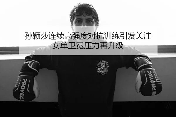 孙颖莎连续高强度对抗训练引发关注 女单卫冕压力再升级